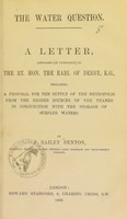 view The water question : a letter, addressed (by permission) to the Rt. Hon. the Earl of Derby, K.G., explaining a proposal for the supply of the metropolis from the higher sources of the Thames in conjunction with the storage of surplus waters / by J. Bailey Denton.