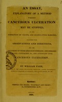 view An essay, explanatory of a method whereby cancerous ulceration may be stopped, by the formation of crusts, and granulating margins : together with observations and directions, for the treatment of other analogous diseases, and diseases states, consequent to, and attendant upon cancerous ulceration / by William Farr.