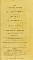 view A few interesting remarks on bilious disorders, particularly the jaundice, and yellow fever, &c. : highly important to persons of fashion, the sedentary, and those who inhabit or frequent tropical climates, recommending the anti-bilious powder, a certain and experienced remedy / by Robert Priestley.