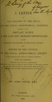 view A letter to the Fellows of the Royal and the Royal Astronomical Societies : in reply to the obituary notice of the late Rev. Richard Sheepshanks, by the President and Council of the Royal Society, and report of the Council of the Royal Astronomical Society to the thirty-sixth annual general meeting : with an appendix, containing the copy of a memorandum presented by the Earl of Rosse to the Council of the Royal Society for rendering the Council of the Society more efficient, and which has not been communicated to the Fellows / by Sir James South.