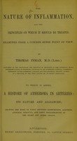 view The nature of inflammation, and the principles on which it should be treated, examined from a common sense point of view / by Thomas Inman. To which is added, A history of atheroma in arteries, its nature and alliances, showing the bond of union between consumption, aneurism, apoplexy, scrofula, and fatty degenerations of the heart and other organs.