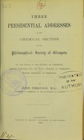 view Three presidential addresses to the Chemical Section of the Philosophical Society of Glasgow : on the study of the history of chemistry, recent inquiries into the early history of chemistry, eleven centuries of chemistry / by John Ferguson.