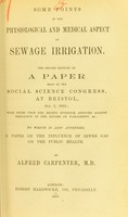 view Some points in the physiological and medical aspect of sewage irrigation : the second edition of a paper read at the Social Science Congress, at Bristol, Oct. 2, 1869, with notes upon the recent evidence adduced against irrigation in the Houses of Parliament, &c. : to which is also appended, a paper on the influence of sewer gas on the public health / by Alfred Carpenter.