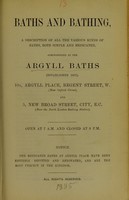 view Baths and bathing : a description of all the various kinds of baths, both simple and medicated, administered at the Argyll Baths (established 1817) : 10A, Argyll Place, Regent Street, W. (near Oxford Circus), and 5, New Broad Street, City, E.C. (near the North London Railway station).