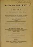 view An essay on mercury : wherein are presented formulae for some preparations of this metal, including practical remarks on the safest and most effectual methods of administering them, for the cure of liver-complaints, dropsies, syphilis, and other formidable diseases incident to the human frame, being the result of long experience and diligent observation / by David Davies.