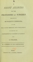 view A short address to the professors of surgery throughout His Majesty's dominions, on the Bill lately brought into Parliament for erecting the Corporation of Surgeons in London into a College / by a Member of the Corporation.