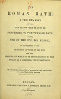 view The Roman bath : a few remarks showing the reason why it is to be preferred to the Turkish bath for the use of the English public, in consequence of the economy of time in its use, and the ground on which it is recommended to the public as a channel for investment.