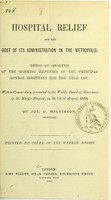 view Hospital relief and the cost of its administration in the metropolis : being an analysis of the working expenses of the principal London hospitals for the year 1867 : with a commentary, presented to the Weekly Board of Governors of St. Mary's Hospital, on the 7th of August, 1868 / by Jos. G. Wilkinson.
