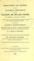 view Observations and inquiries into the nature & treatment of the yellow, or Bulam fever, in Jamaica and at Cadiz : particularly in what regards its primary cause and assigned contagious powers, illustrated by cases & dissections, with a view to demonstrate that it appears divested of those qualities assigned to it by Mr. Pym, Sir J. Fellowes, & others, in a series of memoirs / by Edward Doughty.