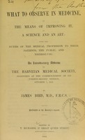 view What to observe in medicine, or the means of improving it, as a science and an art : with the duties of the medical profession to their patients, the public, and themselves : an introductory address to the Harveian Medical Society, delivered at the commencement of its twenty-second session, October 7, 1852 / by James Bird.