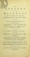 view An account of the diseases most incident to children, from the birth till the age of puberty, with a successful method of treating them : to which is added, an essay on nursing, with a particular view to children who are brought up by hand : also a short general account of the Dispensary for the Infant Poor / by George Armstrong.