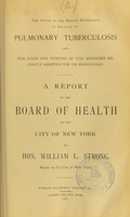 view The action of the Health Department in relation to pulmonary tuberculosis and the scope and purpose of the measures recently adopted for its prevention : a report of the Board of Health of the City of New York to Hon. William L. Strong, Mayor of the City of New York.