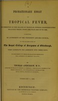view A probationary essay on tropical fever, as observed in the island of Trinidad, during uninterrupted practice there, from the year 1816 up to 1838 : submitted, by authority of the President and his Council, to the examination of the Royal College of Surgeons of Edinburgh, when candidate for admission into their body, in conformity to their regulations respecting the admission of ordinary fellows / by Thomas Anderson.