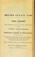 view Brand's lunacy case : a full report of this most interesting and extraordinary investigation including copious animadversions on the principal actors in this drama : to which are added may [i.e. many] other important and highly affecting cases, together with the history of the horrors practised in private mad-houses, and the frightful power delegated to the mad-doctors of the 19th century, with the number of pauper lunatics in England : the late Lord Chancellor, and Mr. Sugden : the author's reply to Councellor [sic] Austen : extracts from Observations on insanity, comprising the symptoms & treatment of that malady / by Charles Dunne.