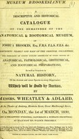 view Museum Brookesianum : a descriptive and historical catalogue of the remainder of the anatomical & zootomical museum, of Joshua Brookes, Esq. F.R.S. F.L.S. F.Z.S. &c. : comprising nearly one half of the original collection, and embracing an almost endless assemblage of every species of anatomical, pathological, obstetrical, and zootomical preparations, as well as subjects in natural history, of the choicest and rarest species in every department : which will be sold by auction, by Messrs. Wheatley & Adlard, at the Theatre of Anatomy, Blenheim Street, Great Marlborough Street, on Monday, the 1st of March, 1830, and 22 following evenings, (Saturdays & Sundays excepted,) at half-past six o'clock precisely.