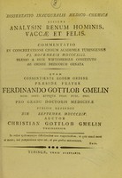 view Dissertatio inauguralis medico-chemica sistens analysin renum hominis, vaccae et felis : commentatio in concertatione civium academicae Tubingensis VI. Novembris MDCCCXIII. praemio a rege Wirtembergiae constituto ab ordine medicorum ornata : quam consentiente eodem ordine praeside fratre Ferdinado Gottlob Gmelin ... pro gradu doctoris medicinae publice defendet die [...] Septembr. MDCCCXIV. / auctor Christian Gottlob Gmelin.