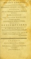 view A serious address on the dangerous consequences of neglecting common coughs and colds : containing, a simple, efficacious, and domestic method of cure, necessary for all families ... / by Thomas Hayes.