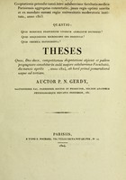 view Quaestio, quid medicinae profuerunt vivorum animalium sectiones? : quid disquisiones microscopii ope institutae? : quid chemica experimenta? : theses quas, Deo duce, competitorum disputationi objiciet et palàm propugnare conabitur in aulâ majore saluberrimae Facultatis, die mensis aprilis [...], anno 1824, ab horâ primâ pomeridianâ usque ad tertiam / auctor P.N. Gerdy.