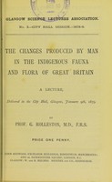 view The changes produced by man in the indigenous fauna and flora of Great Britain : a lecture, delivered in the City Hall, Glasgow, January 9th, 1879 / by G. Rolleston.