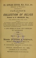 view Dr. Edward Jenner, M.D., F.R.S., etc. (discoverer of vaccination) : catalogue of the collection of relics formed by F. Mockler, Esq., lately exhibited at King's College, London : comprising oil paintings, drawings, miniatures on ivory, antique silver spoons, silver porringer, dated 1686-7, diplomas and certificates, engraved and other portraits, addresses, manuscripts, autograph letters, a long series of books and pamphlets on vaccination, etc., etc. / which will be sold by auction by Messrs. Puttick & Simpson ... on Friday, December 21st, 1894.