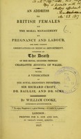 view An address to British females on the moral management of pregnancy and labour, and some cursory observations on medical deportment : suggested by the death of Her Royal Highness Princess Charlotte Augusta of Wales : with a vindication of Her Royal Highness's physicians, Sir Richard Croft, Dr. Baillie, and Dr. Sims / by William Cooke.