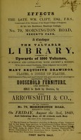 view Effects of the late Wm. Clift, esq., F.R.S., conservator of the Museum of the Royal College of Surgeons, at his late residence, Stanhope Cottage, no. 79, Mornington Road, Regent's Park : a catalogue of the valuable library, consisting of upwards of 1000 volumes, in science and literature, both ancient & modern, of the above-named gentleman, whose judgment was so justly esteemed : many exquisite drawings, plates, & books of plates, both coloured & plain, mad eand [i.e. made and] collected with great care at most advantageous opportunities : also, the household furniture, and effects, will be sold by auction, by Messrs. Arrowsmith & Co., on the premises, no. 79, Mornington Road, Regent's Park, on Friday, August the 3rd, 1849, and following day, at 12 o'clock each day.