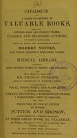 view Catalogue of a large collection of valuable books : including several rare and curious works, classics and standard authors, in various languages, many of which are handsomely bound, modern novels, and other recently published works : a medical library, including some modern works of theory and practice, also the stock of the late Mr. Thomas Burgess, medical bookseller of Coventry Street : a collection of vocal, piano forte and harp music, a winged bookcase, library, reclining, & Elizabethan chairs, a marqueterie chest of drawers, etc. etc. : which will be sold by auction by Messrs. Puttick and Simpson ... at their Great Room, 191, Piccadilly, on Friday, January 17, 1851, and 4 following days, (Sunday excepted), at one o'clock most punctually.