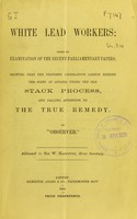 view White lead workers : being an examination of the recent parliamentary papers. Showing that the proposed legislation cannot remedy the state of affairs under the old stack process, and calling attention to the true remedy. / by "Observer".