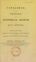 view A catalogue of the preparations in the anatomical museum of Guy's Hospital / / arranged and edited, by desire of the Treasurer of the hospital, and of the teachers of the medical and surgical school, by Thomas Hodgkin.