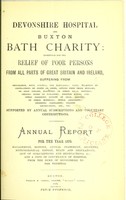 view Devonshire hospital and Buxton Bath charity : instituted for the relief of poor persons from all parts of Great Britain and Ireland suffering from rheumatism, gout, sciatica, and neuralgia ; pains, weakness or contractions of joints or limbs, arising from these diseases, or from sprains, fractures, or other local injuries ; chronic forms of paralysis ; dropped hands, and other poisonous effects of lead, mercury, or other minerals ; spinal affections ; dyspeptic complaints, uterine obstructions, etc. etc. ; supported by annual subscriptions and voluntary contributions : annual report for the year 1870 ; management, history, annual statement, accounts, meteorological report, rules and regulations, list of subscriptions and benefactions &c., and a copy of conveyance of hospital from the Duke of Devonshire to the trustees.