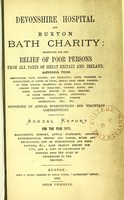 view Devonshire hospital and Buxton Bath charity : instituted for the relief of poor persons from all parts of Great Britain and Ireland suffering from rheumatism, gout, sciatica, and neuralgia ; pains, weakness or contractions of joints or limbs, arising from these diseases, or from sprains, fractures, or other local injuries ; chronic forms of paralysis ; dropped hands, and other poisonous effects of lead, mercury, or other minerals ; spinal affections ; dyspeptic complaints, uterine obstructions, etc. etc. ; supported by annual subscriptions and voluntary contributions : annual report for the year 1871 ; management, history, annual statement, accounts, meteorological report and tables, rules and regulations, list of subscriptions and benefactions &c., Bath charity report for 1785, and a copy of conveyance of hospital from the Duke of Devonshire to the trustees.