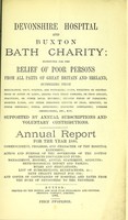 view Devonshire hospital and Buxton Bath charity : instituted for the relief of poor persons from all parts of Great Britain and Ireland suffering from rheumatism, gout, sciatica, and neuralgia ; pains, weakness or contractions of joints or limbs, arising from these diseases, or from sprains, fractures, or other local injuries ; chronic forms of paralysis ; dropped hands, and other poisonous effects of lead, mercury, or other minerals ; spinal affections ; dyspeptic complaints, uterine obstructions, etc. etc. ; supported by annual subscriptions and voluntary contributions : annual report for the year 1880 ; commencement, progress, and character of the hospital extension ; action and purpose of the governors of the cotton districts convalescent fund ; management, history, annual statement, accounts, meteorological report and tables, rules and regulations, list of subscriptions and benefactions &c., Bath charity report for 1785, and copies of conveyances of hospital and baths from the Duke of Devonshire to the trustees.