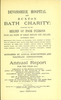 view Devonshire hospital and Buxton Bath charity : instituted for the relief of poor persons from all parts of Great Britain and Ireland suffering from rheumatism, gout, sciatica, and neuralgia ; pains, weakness or contractions of joints or limbs, arising from these diseases, or from sprains, fractures, or other local injuries ; chronic forms of paralysis ; dropped hands, and other poisonous effects of lead, mercury, or other minerals ; spinal affections ; dyspeptic complaints, uterine obstructions, etc. etc. ; supported by annual subscriptions and voluntary contributions : annual report for the year 1884 ; completion of the hospital extension ; action and purpose of the governors of the cotton districts convalescent fund ; management, history, annual statement, accounts, rules and regulations, list of subscriptions and benefactions &c., Bath charity report for 1785, and copies of conveyances of hospital and baths from the Duke of Devonshire to the trustees.