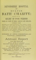 view Devonshire hospital and Buxton Bath charity : instituted for the relief of poor persons from all parts of Great Britain and Ireland suffering from rheumatism, gout, sciatica, and neuralgia ; pains, weakness or contractions of joints or limbs, arising from these diseases, or from sprains, fractures, or other local injuries ; chronic forms of paralysis ; dropped hands, and other poisonous effects of lead, mercury, or other minerals ; spinal affections ; dyspeptic complaints, uterine obstructions, and such disorders as may depend upon a rheumatic or gouty diathesis ; supported by annual subscriptions and voluntary contributions : annual report for the year 1898 ; medical report and statistics, management, history, annual statement, accounts, rules and regulations, list of subscriptions and benefactions &c., Bath charity report for 1785 ; copies of conveyances of hospital and baths from the seventh Duke of Devonshire to the trustees ; and meteorological report for the year 1898.