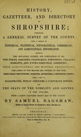 view History, gazetteer, and directory of Shropshire : comprising a general survey of the county ... shewing the situation, extent, and population of all the towns, parishes, chapelries, townships, villages, hamlets, and extraparochial liberties; their agricultural and mineral productions; the lords of the manors and owners of the soil; their public institutions, charities, antiquities, & historical events; with a list of magistrates, public officers, & corporate bodies; and the seats of the nobility and gentry ... with a large coloured sheet map of the county / by Samuel Bagshaw.