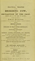 view A practical treatise on the breeding cow, and extraction of the calf, before and at the time of calving : in which the question of difficult parturition is considered in all its bearings, with reference to facts and experience; including observations on the diseases of neat cattle generally; containing profitable instructions to the breeding farmer, cowkeeper, and grazier, for attending to their own cattle during illness ... / by Edward Skellett.