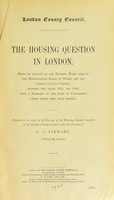 view The housing question in London : Being an account of the housing work done by the Metropolitan Board of Works and the London County Council, between the years 1855 and 1900, with a summary of the acts of Parliament under which they have worked / Prepared under an order of the Housing of the Working Classes Committee of the London County Council under the direction of C. J. Stewart.