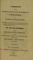 view Narrative of the introduction and progress of cholera in Kirkintilloch : presenting, in a regular and condensed form, a full knowledge of the particulars up to the present date / by an eye-witness ; also, two letters from Newcastle, and one from Mr. David Bell, of St. Petersburgh, detailing the successful treatment of cholera.