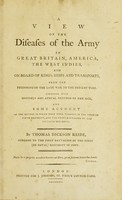 view A view of the diseases of the army in Great Britain, America, the West Indies, and on board of king's ships and transports, from the beginning of the late war to the present time : together with monthly and annual returns of the sick and some account of the method in which they were treated in the Twenty-ninth Regiment, and the Third Battalion of the Sixtieth Regiment / by Thomas Dickson Reide.