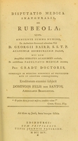 view Disputatio medica inauguralis, de rubeola : quam, annuente summo numine : ex auctoritate reverendi admodum viri, D. Georgii Baird, SS.T.P. Academiae Edinburgenae Praefecti : nec non amplissimi senatus academici consensu, et nobilissimae facultatis medicae decreto : pro gradu doctoratus, summisque in medicina honoribus ac privilegiis rite et legitime consequendis, eruditorum examini subjicit / Domingos Felis dos Santos, Americanus Brasiliensis.