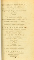 view Dissertatio pathologica, inauguralis, de sanguinis per corpus vivum circulantis putredine : quam, annuente summo numine : ex auctoritate reverendi admodum viri, D. Gulielmi Robertson, S.S.T.P. Academiae Edinburgenae Praefecti : nec non amplissimi senatus academici consensu, et nobilissimae facultatis medicae decreto : pro gradu doctoratus, summisque in medicina honoribus ac privilegiis rite et legitime consequendis / eruditorum examini subjicitSamuel Ferris, Anglo-Britannus, Societ. Ch. Phys. Soc. nec non Sodal. Societ. Hist. Nat. Studios.