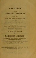 view Catalogue of the medical library of the late Prof. William Thomson, M.D., Glasgow, and several smaller collections : among which will be found many rare and valuable works in medicine and surgery. To be sold by auction, by Maclachlan & Stewart, in their sale room, 63 South Bridge Street, opposite the University, on Tuesday, 16th November 1852, and six following lawful days, at one o'clock, p.m.