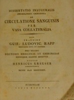 view Dissertatio inauguralis physiologico-chirurgica de circulatione sanguinis per vasa collateralia / quam praeside Guil. Ludovic. Rapp ... pro gradu Doctoris Medicinae et Chirurgiae eruditorum examine submittit auctor Henricus Kreuser Schorndorfensis mense maji MDCCCXXIV.