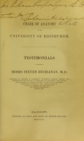 view Testimonials in favour of Moses Steven Buchanan M.D. : Professor of Anatomy in Anderson's University, Glasgow; member and treasurer of the Faculty of Physicians and Surgeons; late surgeon and lecturer of clinical surgery to the Royal Infirmary; consulting surgeon to the General Lying-in Hospital; member and councillor of the Medico-Chirurgical Society, etc.