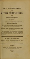 view Facts and observations on liver complaints, and bilious disorders in general : and on such derangements of these organs as influence the biliary secretion ; with practical deductions, drawn from a close and constant attention to this subject in various climates / by John Faithhorn.