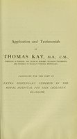 view Application and testimonials of Thomas Kay, M.B., C.M. ... : candidate for the post of Extra Dispensary Surgeon in the Royal Hospital for Sick Children, Glasgow.