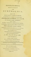 view Disputatio medica inauguralis de ophthalmia. : Quam annuente summo numine, ex auctoritate dignissimi Vice-cancellarii, Archibaldi Davidson, S. S. T. P. P. et Collegii Glasgo. Praefecti: nec con amplissimi Senatus Academici consensu, et nobilissimae Facultatis Medicae decreto; Pro gradu doctoris, summisque medicina honoribus et privilegiis rite ac legitime consequendis; in comitiis Universitatis Glasguensis, / Eruditorum examini subjicit J. M. Daniel, A. M. Virginensis. Societ. Amer. Physic. Soc. Extraord. Ac praeses annus. Ad diem iv Octobris hora locoque solitis.