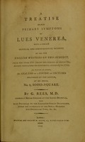 view A treatise on the primary symptoms of lues venerea, : with a concise critical and chronological account of all the English writers on this subject, from the year 1735 (being the period at which Dr. Astruc concluded his historical account) to 1785. To which is added, an analysis of a course of lectures delivered by the author, at his house, No. 2, Soho-Square. / By G. Rees, M. D. Formerly house surgeon at the Locke-Hospital, and late physician to the Leicester-Street Dispensary, under the patronage of Her Royal Highness the Duchess of York, &c. &c.