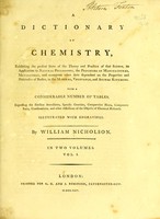 view A dictionary of chemistry : exhibiting the present state of the theory and practice of that science, its application to natural philosophy, the processes of manufactures, metallurgy, and numerous other arts dependant on the properties and habitudes of bodies, in the mineral, vegetable, and animal kingdoms ; with a considerable number of tables, expressing the elective attractions, specific gravities, comparative heats, component parts, combinations, and other affections of the objects of chemical research / by William Nicholson.