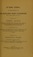 view A tender tribute to the memory of Sir Benjamin Ward Richardson, ... containing the funeral oration, delivered by the Rev. Canon Barker, M.A. Rector of St. Marylebone Church, on the occasion of the public service held there 27th November, 1896.  Together with a short history of the origin, and formation of the Noviomagian Society, founded in 1828 / arranged with an introductory chapter, by George R. Wright.